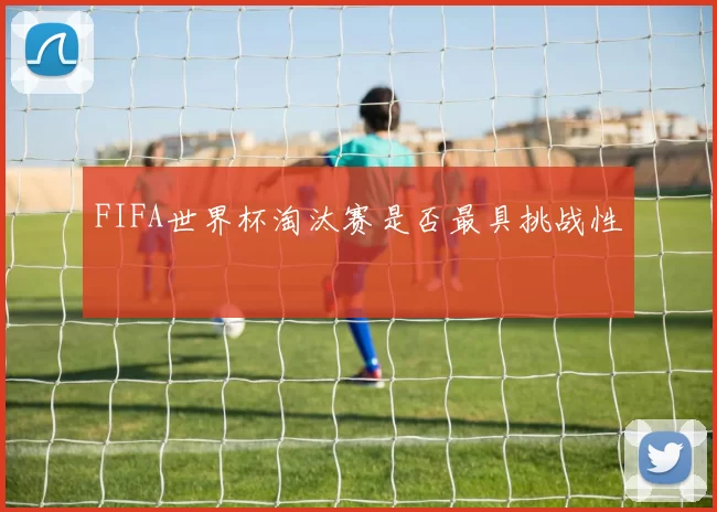 FIFA世界杯淘汰赛是否最具挑战性