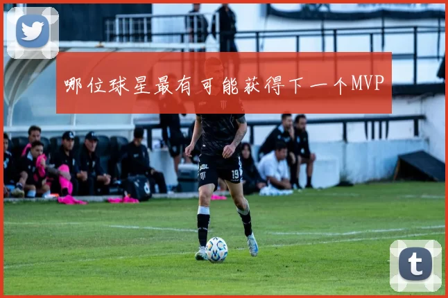 哪位球星最有可能获得下一个MVP