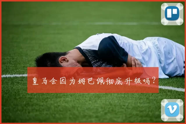 皇马会因为姆巴佩彻底升级吗？
